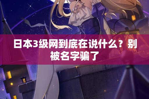 日本3级网到底在说什么?别被名字骗了 日本3级网到底在说什么?别被名字骗了