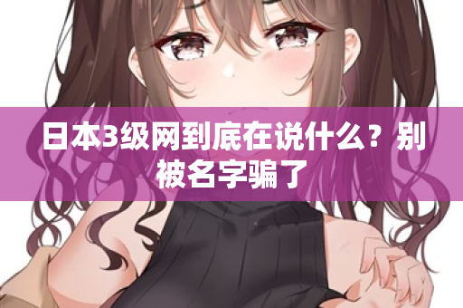 日本3级网到底在说什么?别被名字骗了 日本3级网到底在说什么?别被名字骗了