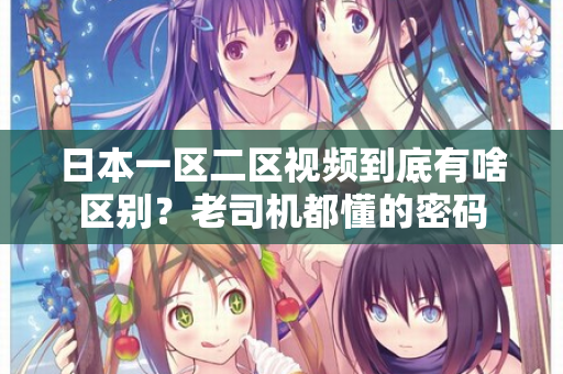 日本一区二区视频到底有啥区别？老司机都懂的密码