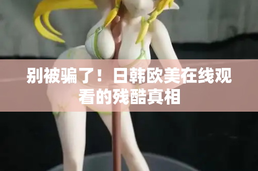 别被骗了！日韩欧美在线观看的残酷真相