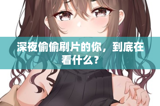 深夜偷偷刷片的你,到底在看什么? 深夜偷偷刷片的你,到底在看什么?
