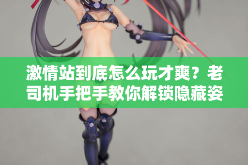 激情站到底怎么玩才爽?老司机手把手教你解锁隐藏姿势 激情站到底怎么玩才爽?老司机手把手教你解锁隐藏姿势