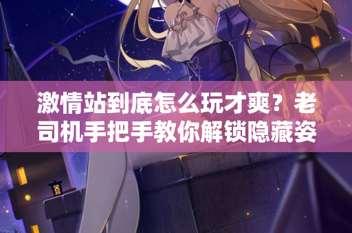 激情站到底怎么玩才爽?老司机手把手教你解锁隐藏姿势 激情站到底怎么玩才爽?老司机手把手教你解锁隐藏姿势