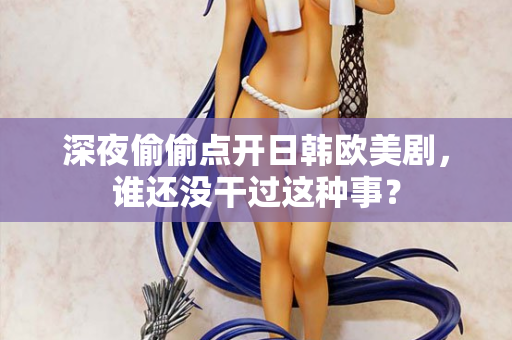深夜偷偷点开日韩欧美剧,谁还没干过这种事? 深夜偷偷点开日韩欧美剧,谁还没干过这种事?