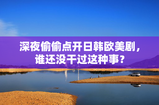 深夜偷偷点开日韩欧美剧,谁还没干过这种事? 深夜偷偷点开日韩欧美剧,谁还没干过这种事?