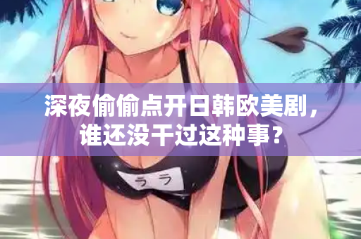 深夜偷偷点开日韩欧美剧,谁还没干过这种事? 深夜偷偷点开日韩欧美剧,谁还没干过这种事?