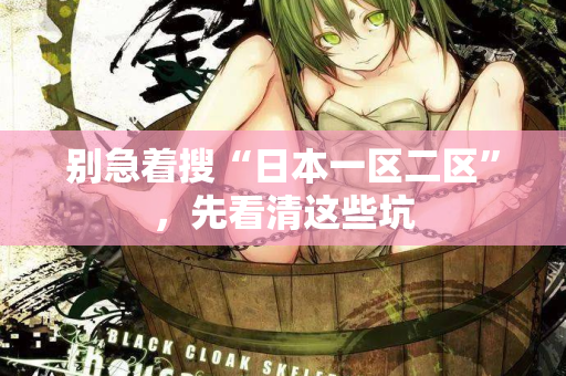别急着搜“日本一区二区”,先看清这些坑 别急着搜“日本一区二区”,先看清这些坑