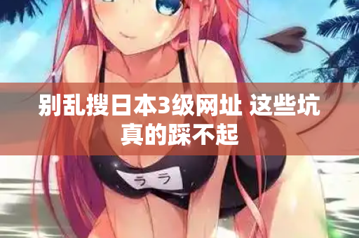 别乱搜日本3级网址 这些坑真的踩不起 别乱搜日本3级网址 这些坑真的踩不起