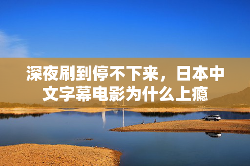 深夜刷到停不下来,日本中文字幕电影为什么上瘾 深夜刷到停不下来,日本中文字幕电影为什么上瘾