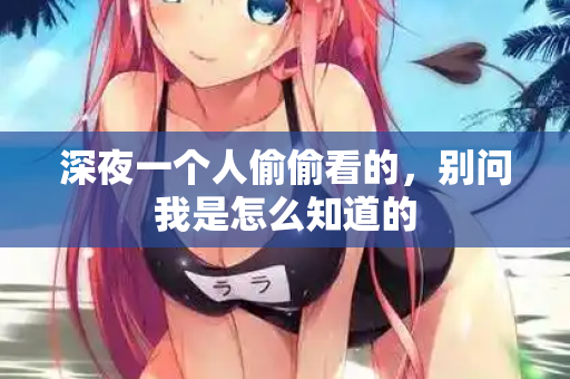 深夜一个人偷偷看的,别问我是怎么知道的 深夜一个人偷偷看的,别问我是怎么知道的