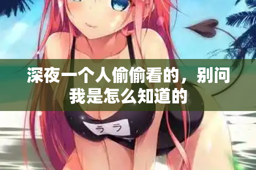 深夜一个人偷偷看的,别问我是怎么知道的 深夜一个人偷偷看的,别问我是怎么知道的