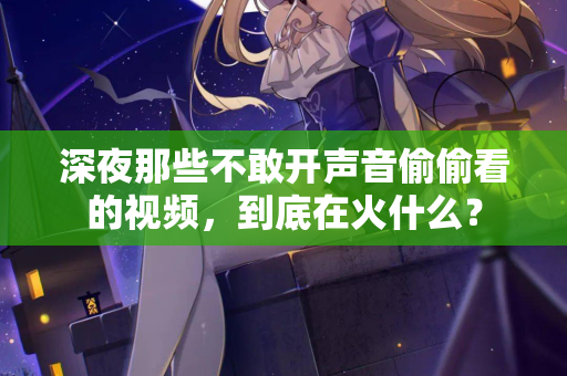 深夜那些不敢开声音偷偷看的视频,到底在火什么? 深夜那些不敢开声音偷偷看的视频,到底在火什么?