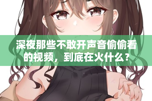 深夜那些不敢开声音偷偷看的视频,到底在火什么? 深夜那些不敢开声音偷偷看的视频,到底在火什么?