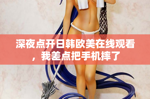 深夜点开日韩欧美在线观看,我差点把手机摔了 深夜点开日韩欧美在线观看,我差点把手机摔了