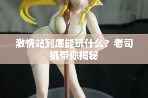 激情站到底能玩什么?老司机带你揭秘 激情站到底能玩什么?老司机带你揭秘