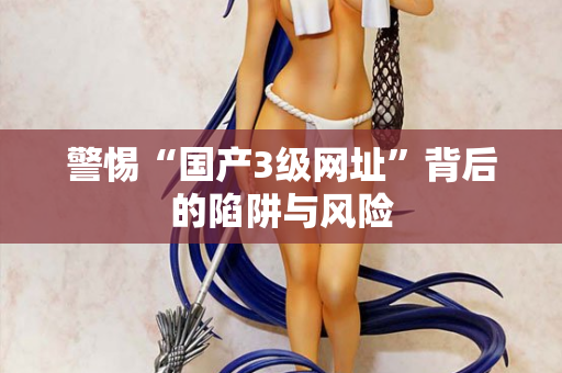警惕“国产3级网址”背后的陷阱与风险 警惕“国产3级网址”背后的陷阱与风险