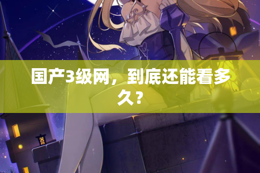 国产3级网,到底还能看多久? 国产3级网,到底还能看多久?