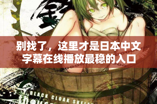 别找了,这里才是日本中文字幕在线播放最稳的入口 别找了,这里才是日本中文字幕在线播放最稳的入口