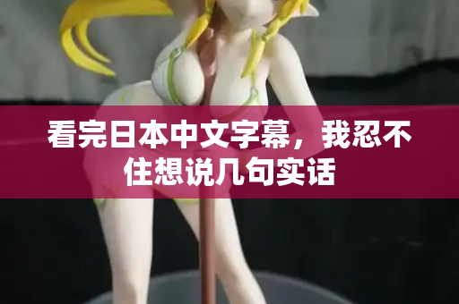 看完日本中文字幕,我忍不住想说几句实话 看完日本中文字幕,我忍不住想说几句实话