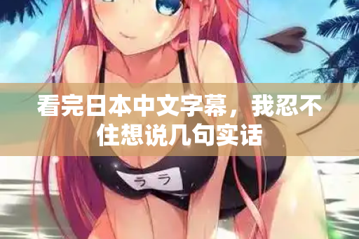 看完日本中文字幕,我忍不住想说几句实话 看完日本中文字幕,我忍不住想说几句实话