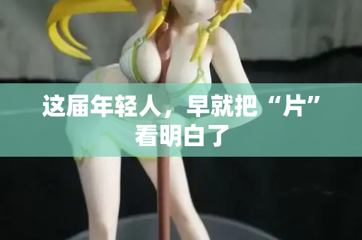 这届年轻人,早就把“片”看明白了 这届年轻人,早就把“片”看明白了