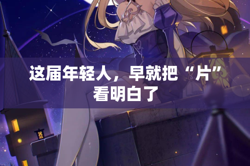 这届年轻人,早就把“片”看明白了 这届年轻人,早就把“片”看明白了