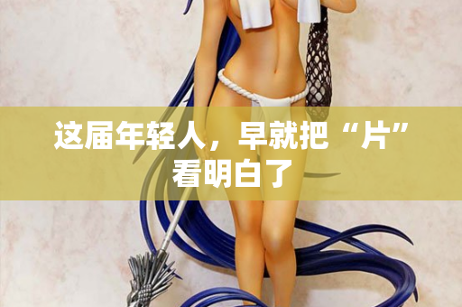 这届年轻人,早就把“片”看明白了 这届年轻人,早就把“片”看明白了