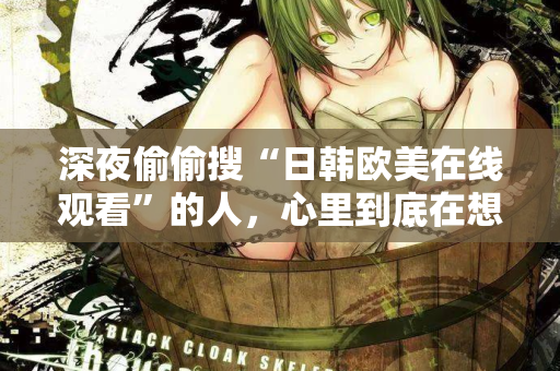 深夜偷偷搜“日韩欧美在线观看”的人,心里到底在想什么? 深夜偷偷搜“日韩欧美在线观看”的人,心里到底在想什么?