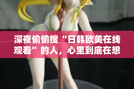 深夜偷偷搜“日韩欧美在线观看”的人，心里到底在想什么？