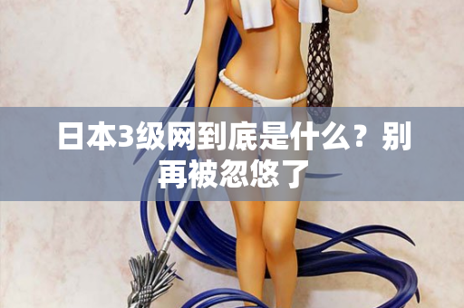 日本3级网到底是什么?别再被忽悠了 日本3级网到底是什么?别再被忽悠了