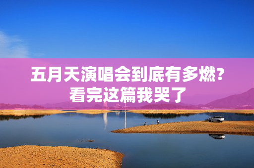 五月天演唱会到底有多燃?看完这篇我哭了 五月天演唱会到底有多燃?看完这篇我哭了