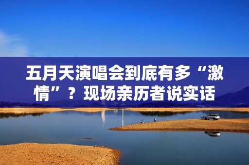 五月天演唱会到底有多“激情”?现场亲历者说实话 五月天演唱会到底有多“激情”?现场亲历者说实话