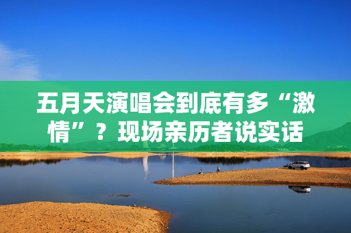 五月天演唱会到底有多“激情”?现场亲历者说实话 五月天演唱会到底有多“激情”?现场亲历者说实话