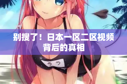 别搜了!日本一区二区视频背后的真相 别搜了!日本一区二区视频背后的真相