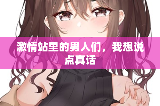 激情站里的男人们,我想说点真话 激情站里的男人们,我想说点真话