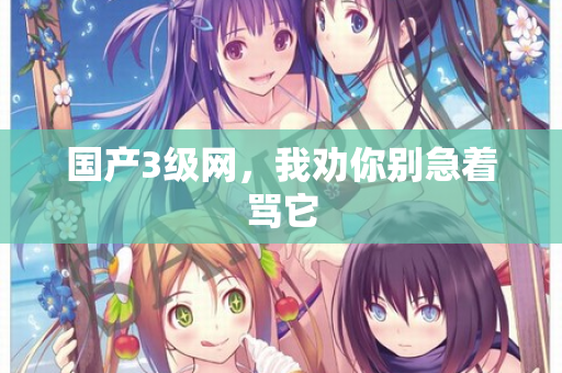 国产3级网,我劝你别急着骂它 国产3级网,我劝你别急着骂它