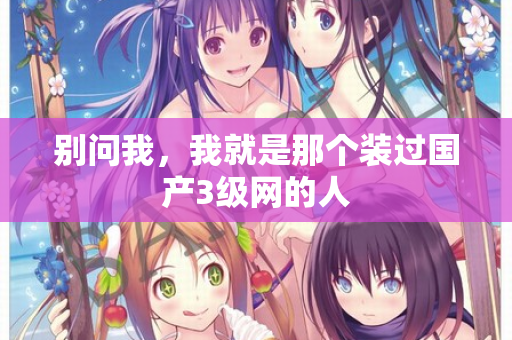 别问我,我就是那个装过国产3级网的人 别问我,我就是那个装过国产3级网的人