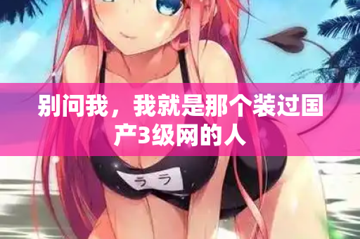 别问我,我就是那个装过国产3级网的人 别问我,我就是那个装过国产3级网的人