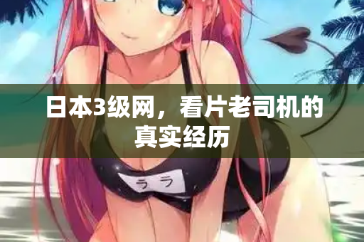日本3级网,看片老司机的真实经历 日本3级网,看片老司机的真实经历