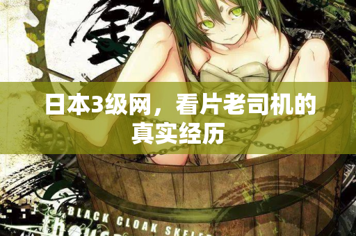 日本3级网,看片老司机的真实经历 日本3级网,看片老司机的真实经历