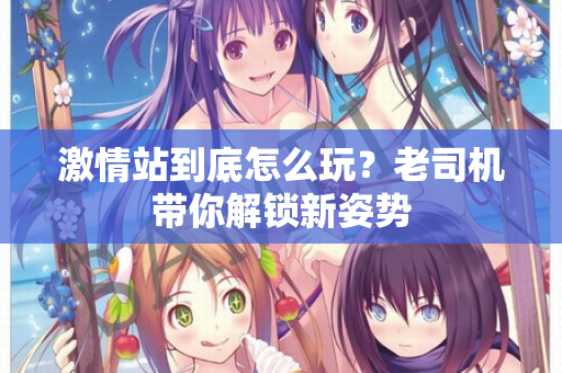 激情站到底怎么玩?老司机带你解锁新姿势 激情站到底怎么玩?老司机带你解锁新姿势