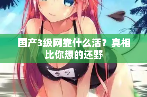 国产3级网靠什么活?真相比你想的还野 国产3级网靠什么活?真相比你想的还野