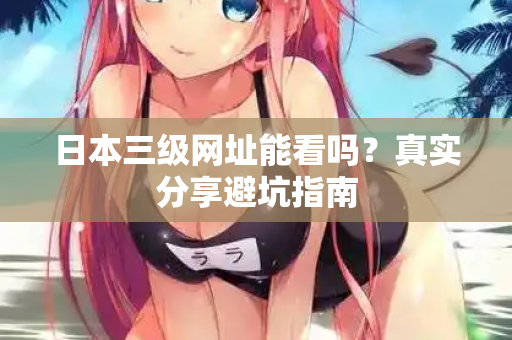 日本三级网址能看吗?真实分享避坑指南 日本三级网址能看吗?真实分享避坑指南