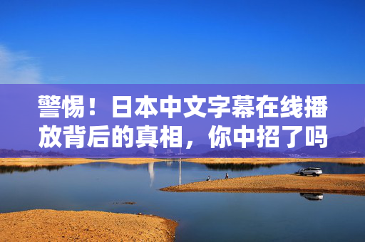 警惕！日本中文字幕在线播放背后的真相，你中招了吗？
