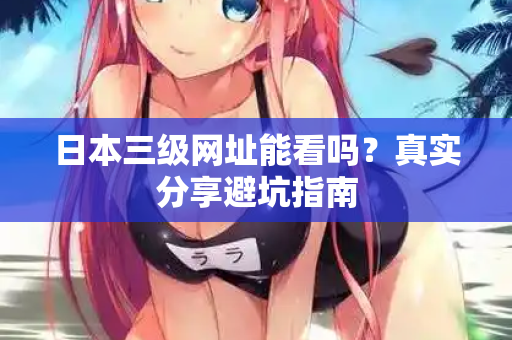 日本三级网址能看吗?真实分享避坑指南 日本三级网址能看吗?真实分享避坑指南