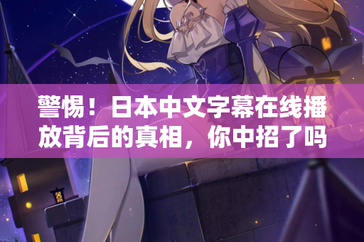 警惕！日本中文字幕在线播放背后的真相，你中招了吗？
