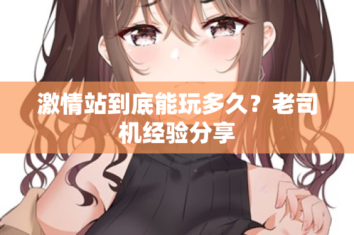 激情站到底能玩多久？老司机经验分享