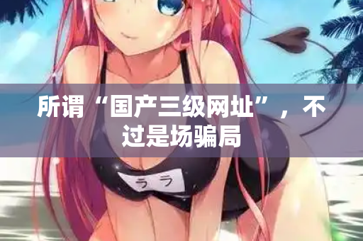 所谓“国产三级网址”,不过是场骗局 所谓“国产三级网址”,不过是场骗局