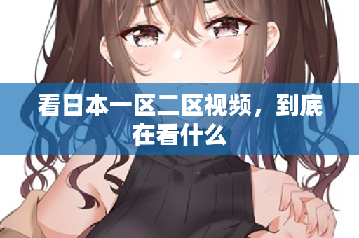 看日本一区二区视频,到底在看什么 看日本一区二区视频,到底在看什么