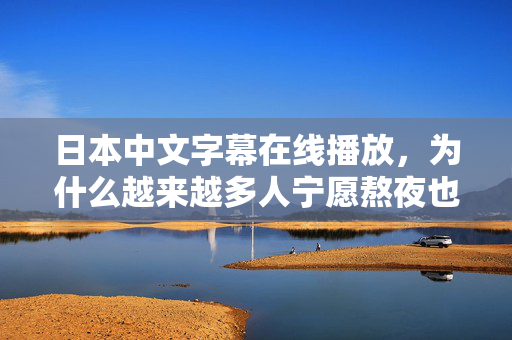 日本中文字幕在线播放,为什么越来越多人宁愿熬夜也要看? 日本中文字幕在线播放,为什么越来越多人宁愿熬夜也要看?